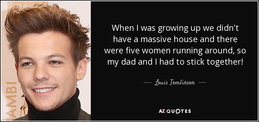 When I was growing up we didn't have a massive house and there were five women running around, so my dad and I had to stick together! - Louis Tomlinson