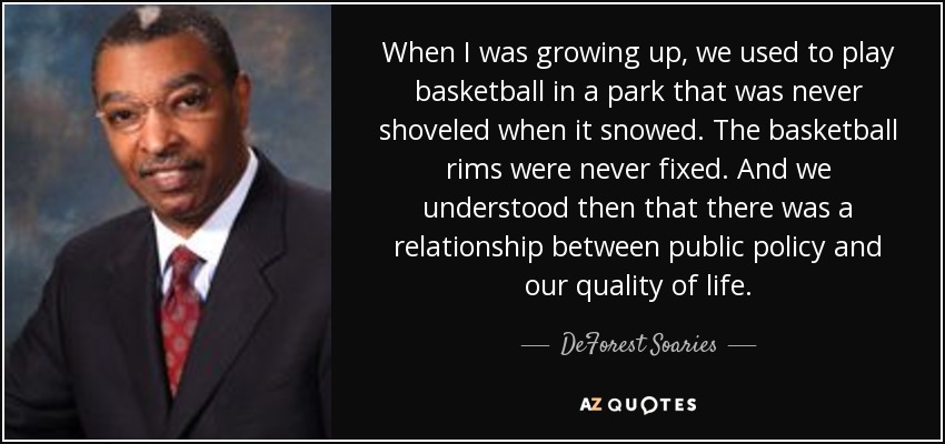 When I was growing up, we used to play basketball in a park that was never shoveled when it snowed. The basketball rims were never fixed. And we understood then that there was a relationship between public policy and our quality of life. - DeForest Soaries