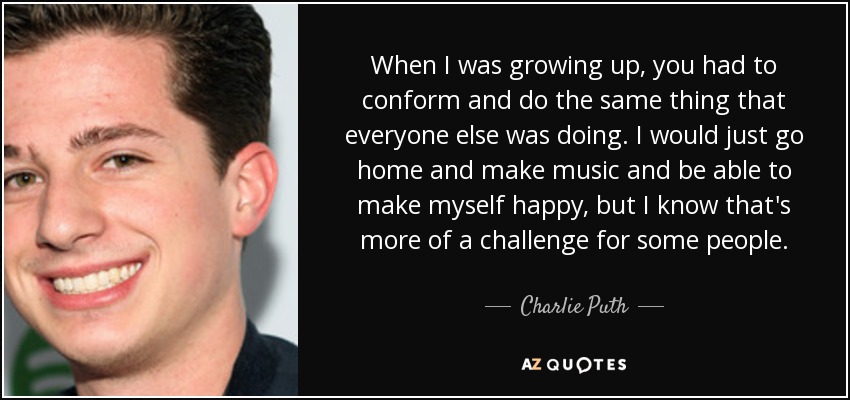 When I was growing up, you had to conform and do the same thing that everyone else was doing. I would just go home and make music and be able to make myself happy, but I know that's more of a challenge for some people. - Charlie Puth