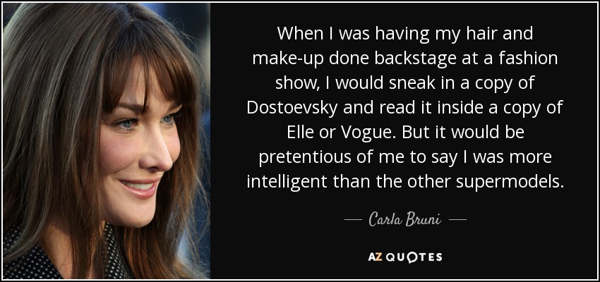 When I was having my hair and make-up done backstage at a fashion show, I would sneak in a copy of Dostoevsky and read it inside a copy of Elle or Vogue. But it would be pretentious of me to say I was more intelligent than the other supermodels. - Carla Bruni