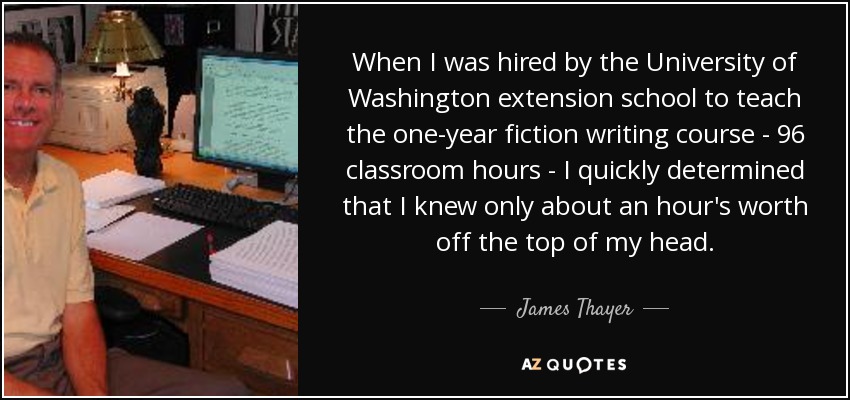 When I was hired by the University of Washington extension school to teach the one-year fiction writing course - 96 classroom hours - I quickly determined that I knew only about an hour's worth off the top of my head. - James Thayer