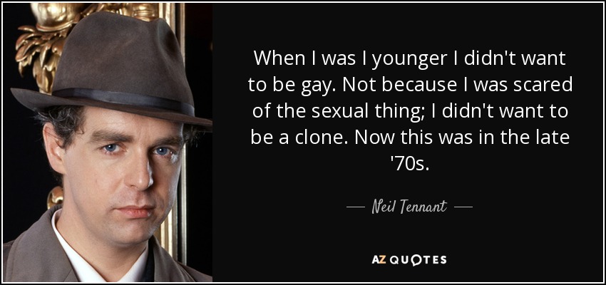 When I was I younger I didn't want to be gay. Not because I was scared of the sexual thing; I didn't want to be a clone. Now this was in the late '70s. - Neil Tennant