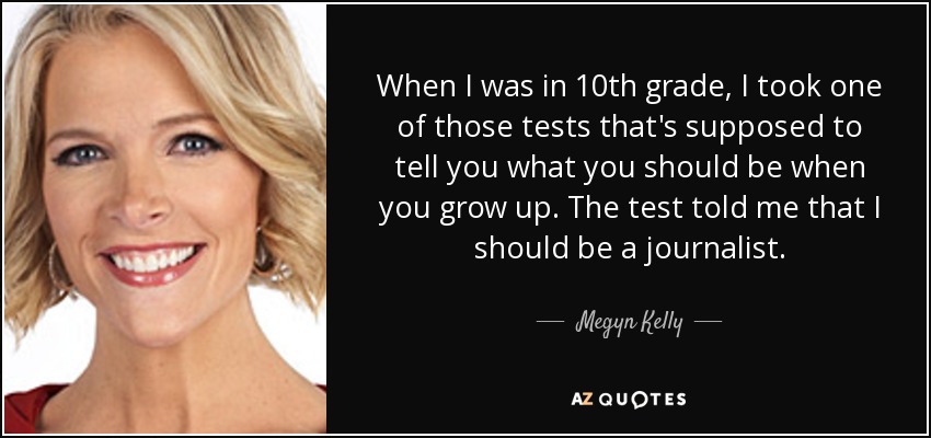 When I was in 10th grade, I took one of those tests that's supposed to tell you what you should be when you grow up. The test told me that I should be a journalist. - Megyn Kelly