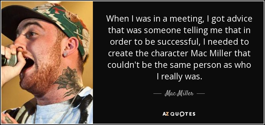 When I was in a meeting, I got advice that was someone telling me that in order to be successful, I needed to create the character Mac Miller that couldn't be the same person as who I really was. - Mac Miller