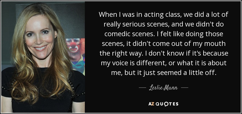 When I was in acting class, we did a lot of really serious scenes, and we didn't do comedic scenes. I felt like doing those scenes, it didn't come out of my mouth the right way. I don't know if it's because my voice is different, or what it is about me, but it just seemed a little off. - Leslie Mann