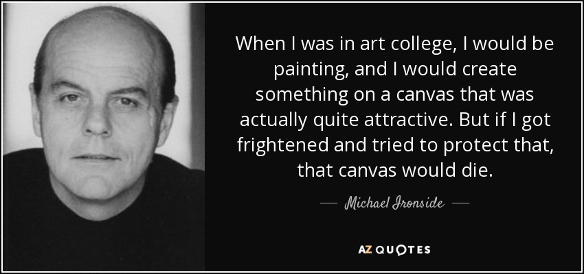 When I was in art college, I would be painting, and I would create something on a canvas that was actually quite attractive. But if I got frightened and tried to protect that, that canvas would die. - Michael Ironside