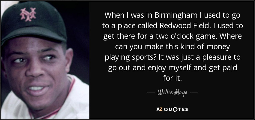 When I was in Birmingham I used to go to a place called Redwood Field. I used to get there for a two o'clock game. Where can you make this kind of money playing sports? It was just a pleasure to go out and enjoy myself and get paid for it. - Willie Mays