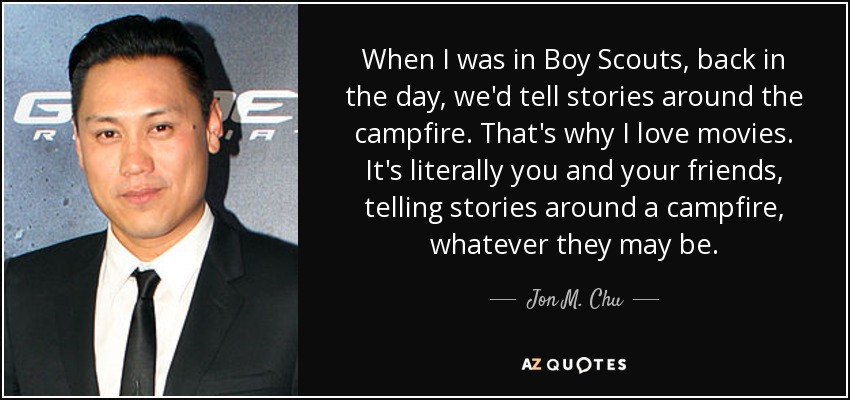 When I was in Boy Scouts, back in the day, we'd tell stories around the campfire. That's why I love movies. It's literally you and your friends, telling stories around a campfire, whatever they may be. - Jon M. Chu