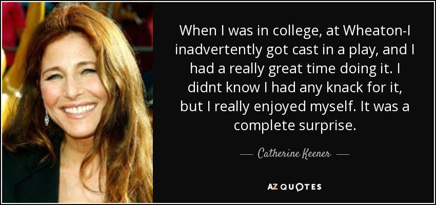 When I was in college, at Wheaton-I inadvertently got cast in a play, and I had a really great time doing it. I didnt know I had any knack for it, but I really enjoyed myself. It was a complete surprise. - Catherine Keener