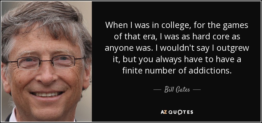 When I was in college, for the games of that era, I was as hard core as anyone was. I wouldn't say I outgrew it, but you always have to have a finite number of addictions. - Bill Gates
