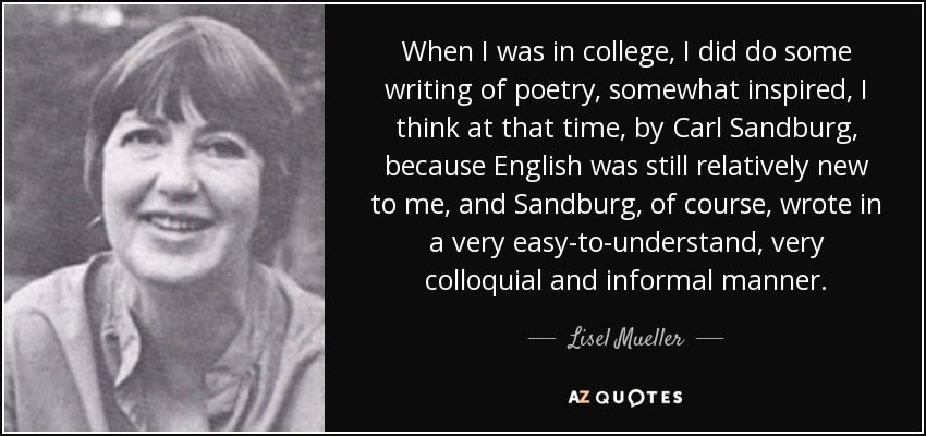 When I was in college, I did do some writing of poetry, somewhat inspired, I think at that time, by Carl Sandburg, because English was still relatively new to me, and Sandburg, of course, wrote in a very easy-to-understand, very colloquial and informal manner. - Lisel Mueller