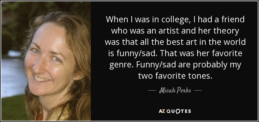 When I was in college, I had a friend who was an artist and her theory was that all the best art in the world is funny/sad. That was her favorite genre. Funny/sad are probably my two favorite tones. - Micah Perks