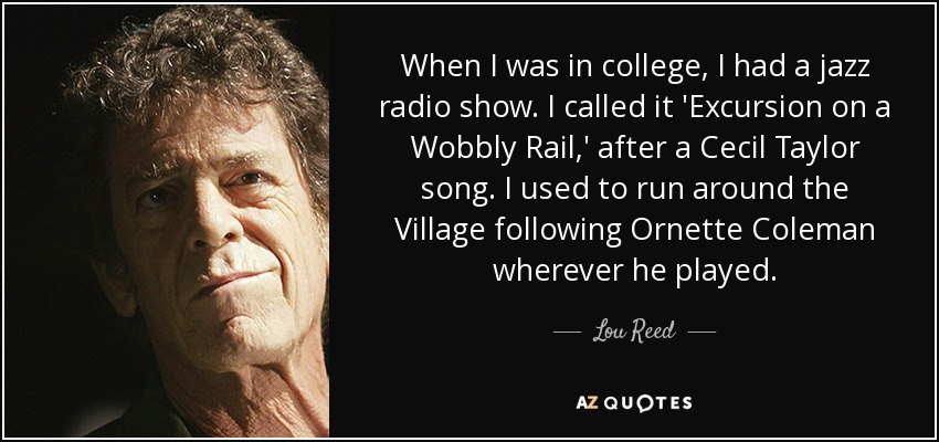 When I was in college, I had a jazz radio show. I called it 'Excursion on a Wobbly Rail,' after a Cecil Taylor song. I used to run around the Village following Ornette Coleman wherever he played. - Lou Reed