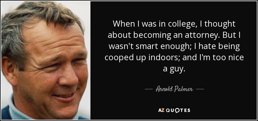 When I was in college, I thought about becoming an attorney. But I wasn't smart enough; I hate being cooped up indoors; and I'm too nice a guy. - Arnold Palmer
