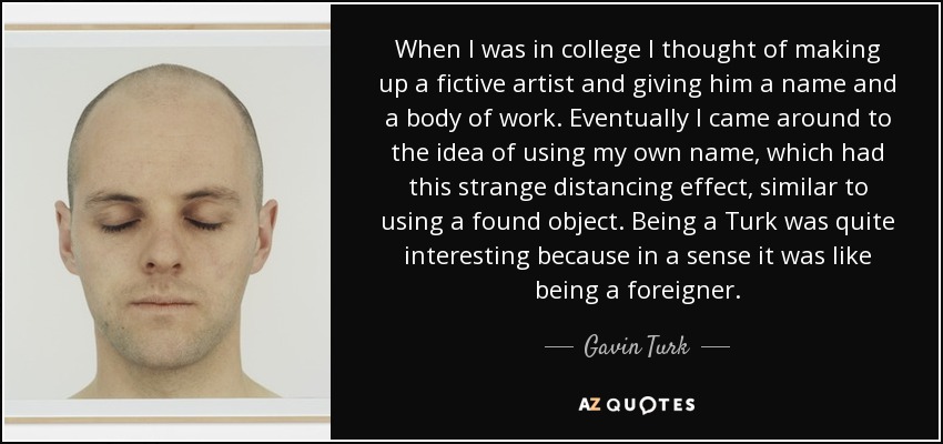 When I was in college I thought of making up a fictive artist and giving him a name and a body of work. Eventually I came around to the idea of using my own name, which had this strange distancing effect, similar to using a found object. Being a Turk was quite interesting because in a sense it was like being a foreigner. - Gavin Turk
