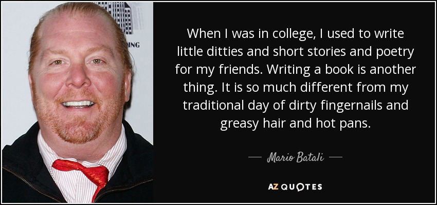 When I was in college, I used to write little ditties and short stories and poetry for my friends. Writing a book is another thing. It is so much different from my traditional day of dirty fingernails and greasy hair and hot pans. - Mario Batali