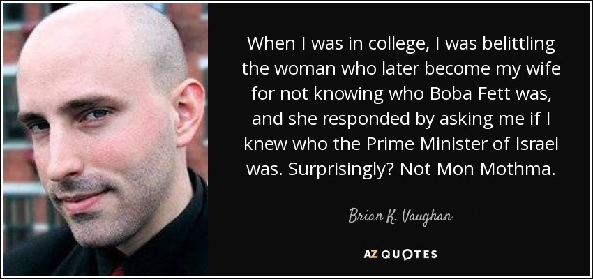 When I was in college, I was belittling the woman who later become my wife for not knowing who Boba Fett was, and she responded by asking me if I knew who the Prime Minister of Israel was. Surprisingly? Not Mon Mothma. - Brian K. Vaughan