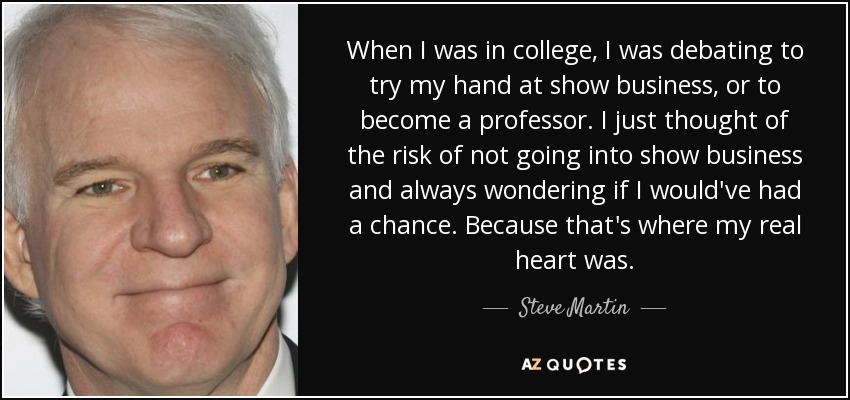 When I was in college, I was debating to try my hand at show business, or to become a professor. I just thought of the risk of not going into show business and always wondering if I would've had a chance. Because that's where my real heart was. - Steve Martin