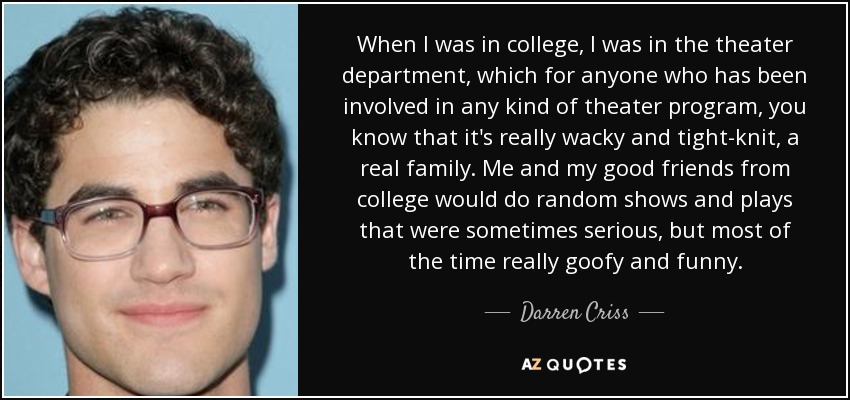 When I was in college, I was in the theater department, which for anyone who has been involved in any kind of theater program, you know that it's really wacky and tight-knit, a real family. Me and my good friends from college would do random shows and plays that were sometimes serious, but most of the time really goofy and funny. - Darren Criss
