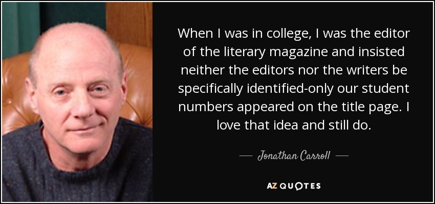 When I was in college, I was the editor of the literary magazine and insisted neither the editors nor the writers be specifically identified-only our student numbers appeared on the title page. I love that idea and still do. - Jonathan Carroll
