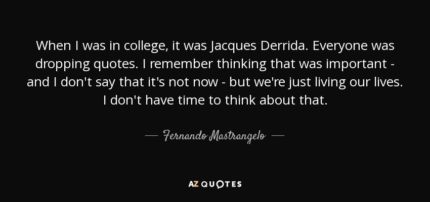 When I was in college, it was Jacques Derrida. Everyone was dropping quotes. I remember thinking that was important - and I don't say that it's not now - but we're just living our lives. I don't have time to think about that. - Fernando Mastrangelo