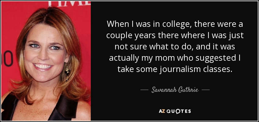 When I was in college, there were a couple years there where I was just not sure what to do, and it was actually my mom who suggested I take some journalism classes. - Savannah Guthrie