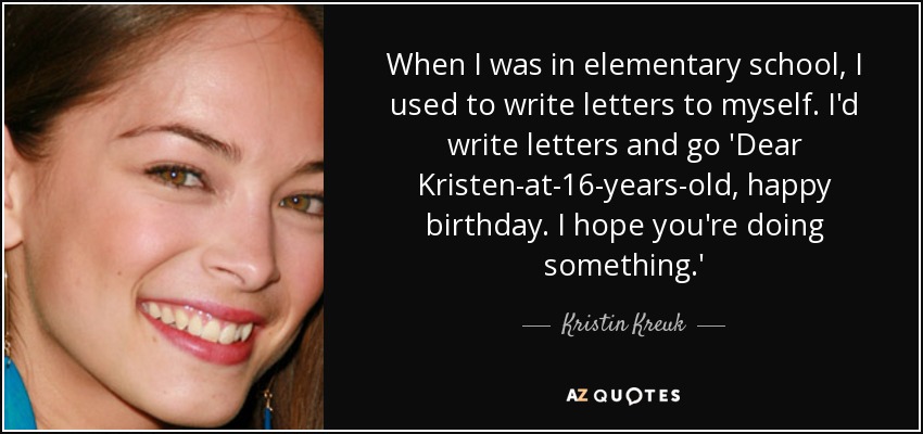 When I was in elementary school, I used to write letters to myself. I'd write letters and go 'Dear Kristen-at-16-years-old, happy birthday. I hope you're doing something.' - Kristin Kreuk