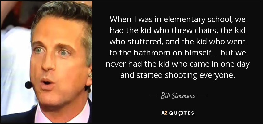 When I was in elementary school, we had the kid who threw chairs, the kid who stuttered, and the kid who went to the bathroom on himself ... but we never had the kid who came in one day and started shooting everyone. - Bill Simmons