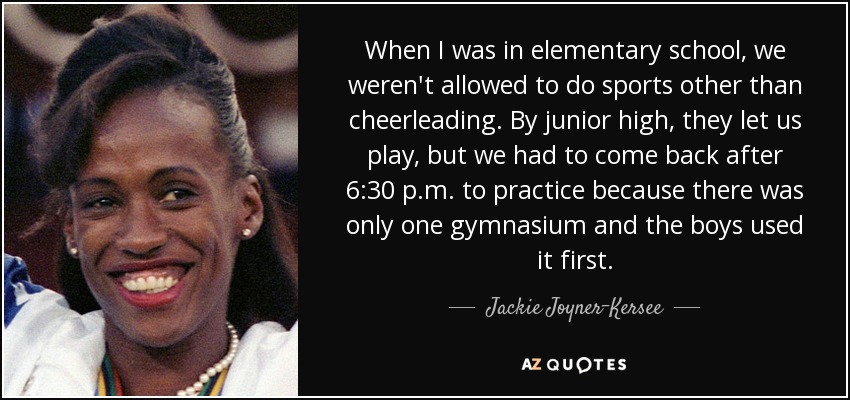When I was in elementary school, we weren't allowed to do sports other than cheerleading. By junior high, they let us play, but we had to come back after 6:30 p.m. to practice because there was only one gymnasium and the boys used it first. - Jackie Joyner-Kersee
