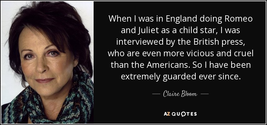 When I was in England doing Romeo and Juliet as a child star, I was interviewed by the British press, who are even more vicious and cruel than the Americans. So I have been extremely guarded ever since. - Claire Bloom