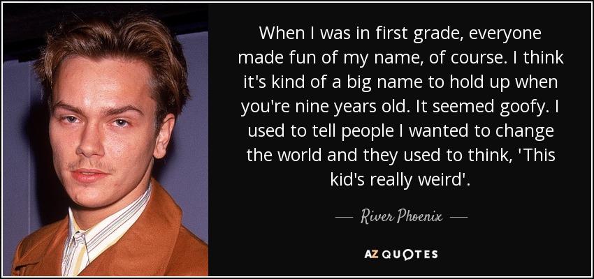 When I was in first grade, everyone made fun of my name, of course. I think it's kind of a big name to hold up when you're nine years old. It seemed goofy. I used to tell people I wanted to change the world and they used to think, 'This kid's really weird'. - River Phoenix