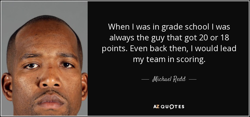 When I was in grade school I was always the guy that got 20 or 18 points. Even back then, I would lead my team in scoring. - Michael Redd