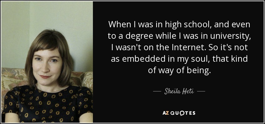 When I was in high school, and even to a degree while I was in university, I wasn't on the Internet. So it's not as embedded in my soul, that kind of way of being. - Sheila Heti
