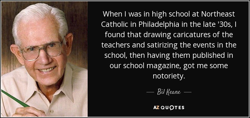 When I was in high school at Northeast Catholic in Philadelphia in the late '30s, I found that drawing caricatures of the teachers and satirizing the events in the school, then having them published in our school magazine, got me some notoriety. - Bil Keane