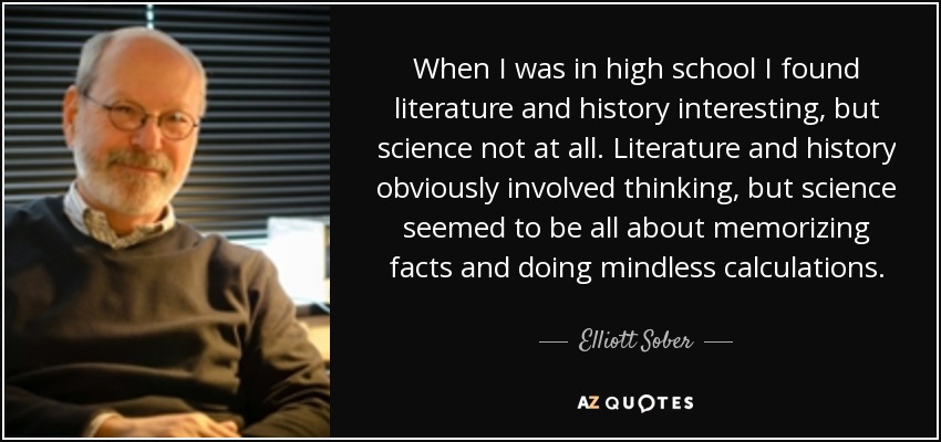 When I was in high school I found literature and history interesting, but science not at all. Literature and history obviously involved thinking, but science seemed to be all about memorizing facts and doing mindless calculations. - Elliott Sober