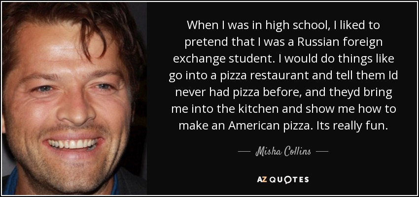 When I was in high school, I liked to pretend that I was a Russian foreign exchange student. I would do things like go into a pizza restaurant and tell them Id never had pizza before, and theyd bring me into the kitchen and show me how to make an American pizza. Its really fun. - Misha Collins