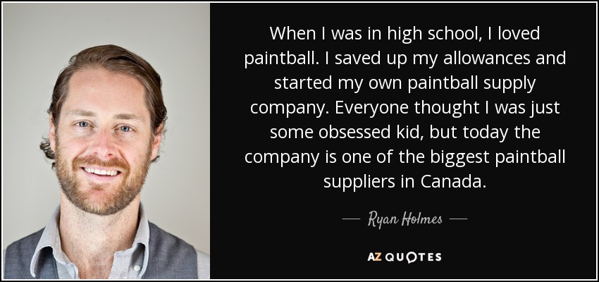 When I was in high school, I loved paintball. I saved up my allowances and started my own paintball supply company. Everyone thought I was just some obsessed kid, but today the company is one of the biggest paintball suppliers in Canada. - Ryan Holmes