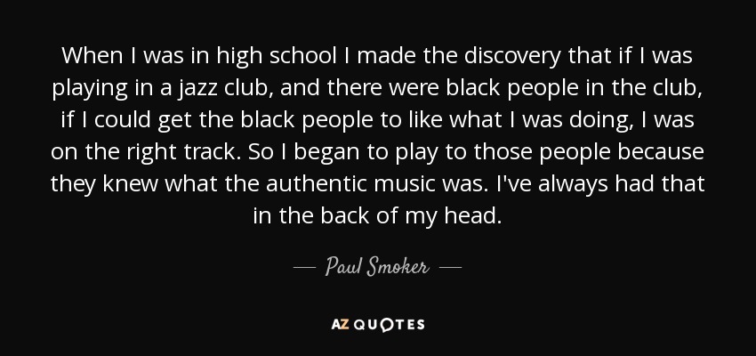 When I was in high school I made the discovery that if I was playing in a jazz club, and there were black people in the club, if I could get the black people to like what I was doing, I was on the right track. So I began to play to those people because they knew what the authentic music was. I've always had that in the back of my head. - Paul Smoker