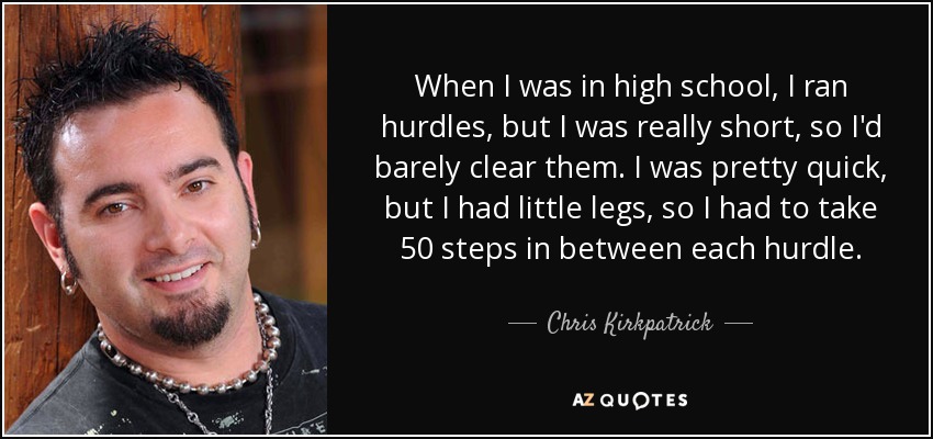 When I was in high school, I ran hurdles, but I was really short, so I'd barely clear them. I was pretty quick, but I had little legs, so I had to take 50 steps in between each hurdle. - Chris Kirkpatrick