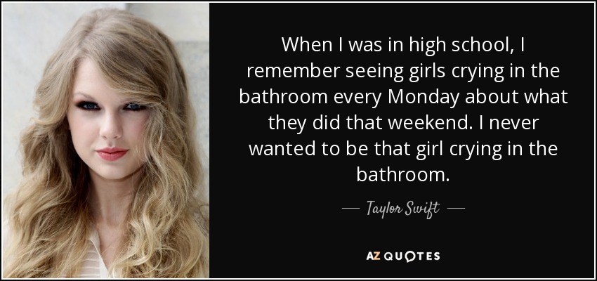 When I was in high school, I remember seeing girls crying in the bathroom every Monday about what they did that weekend. I never wanted to be that girl crying in the bathroom. - Taylor Swift