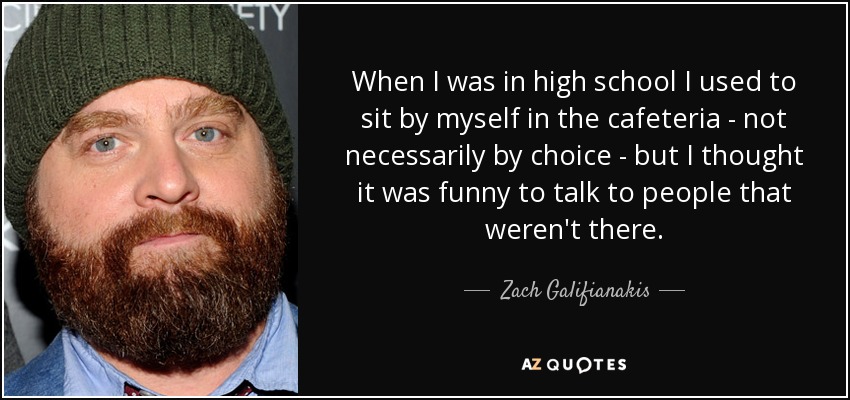 When I was in high school I used to sit by myself in the cafeteria - not necessarily by choice - but I thought it was funny to talk to people that weren't there. - Zach Galifianakis