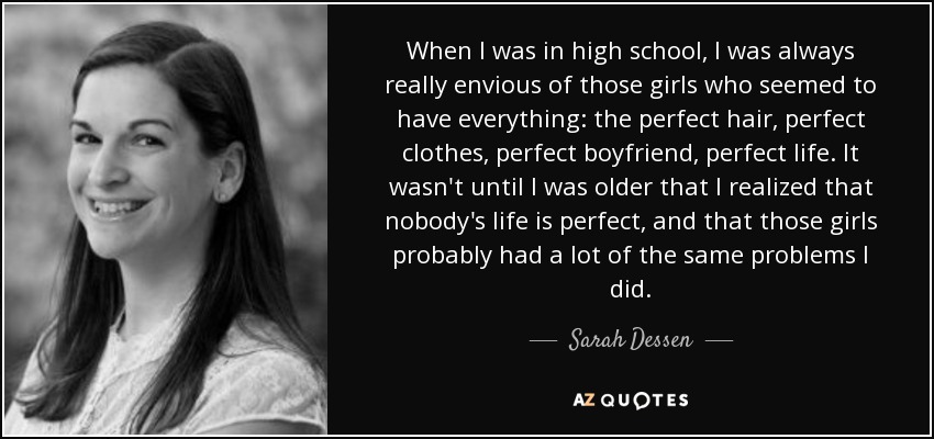 When I was in high school, I was always really envious of those girls who seemed to have everything: the perfect hair, perfect clothes, perfect boyfriend, perfect life. It wasn't until I was older that I realized that nobody's life is perfect, and that those girls probably had a lot of the same problems I did. - Sarah Dessen