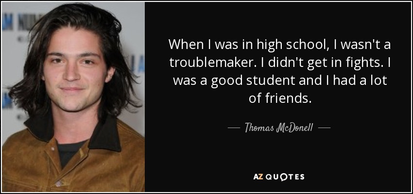 When I was in high school, I wasn't a troublemaker. I didn't get in fights. I was a good student and I had a lot of friends. - Thomas McDonell