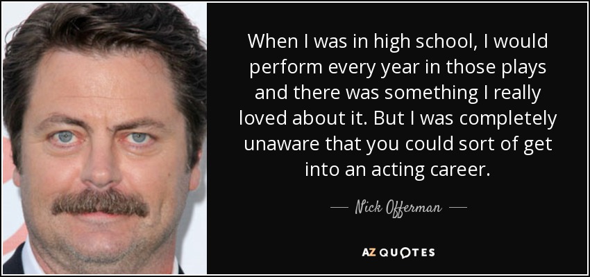 When I was in high school, I would perform every year in those plays and there was something I really loved about it. But I was completely unaware that you could sort of get into an acting career. - Nick Offerman