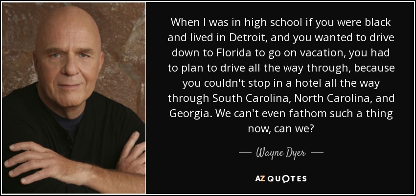 When I was in high school if you were black and lived in Detroit, and you wanted to drive down to Florida to go on vacation, you had to plan to drive all the way through, because you couldn't stop in a hotel all the way through South Carolina, North Carolina, and Georgia. We can't even fathom such a thing now, can we? - Wayne Dyer