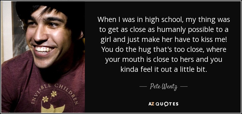When I was in high school, my thing was to get as close as humanly possible to a girl and just make her have to kiss me! You do the hug that's too close, where your mouth is close to hers and you kinda feel it out a little bit. - Pete Wentz