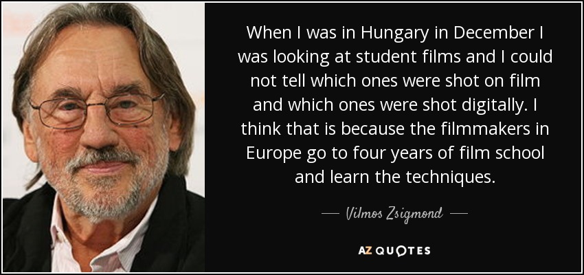 When I was in Hungary in December I was looking at student films and I could not tell which ones were shot on film and which ones were shot digitally. I think that is because the filmmakers in Europe go to four years of film school and learn the techniques. - Vilmos Zsigmond