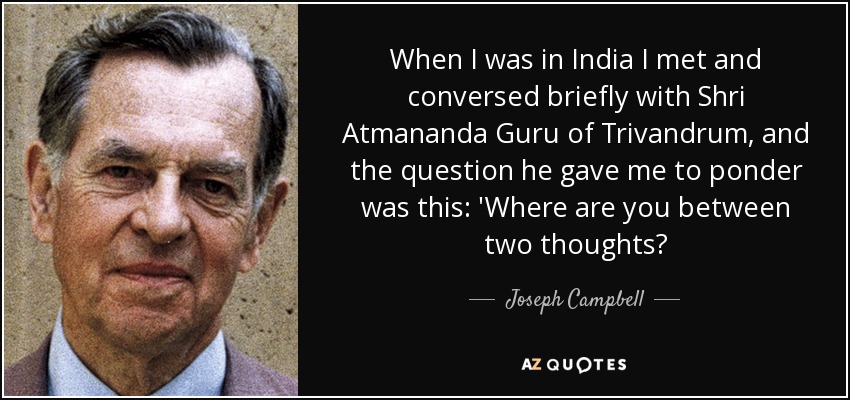 When I was in India I met and conversed briefly with Shri Atmananda Guru of Trivandrum, and the question he gave me to ponder was this: 'Where are you between two thoughts? - Joseph Campbell