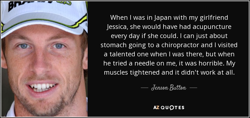 When I was in Japan with my girlfriend Jessica, she would have had acupuncture every day if she could. I can just about stomach going to a chiropractor and I visited a talented one when I was there, but when he tried a needle on me, it was horrible. My muscles tightened and it didn't work at all. - Jenson Button