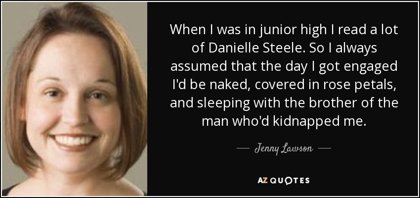 When I was in junior high I read a lot of Danielle Steele. So I always assumed that the day I got engaged I'd be naked, covered in rose petals, and sleeping with the brother of the man who'd kidnapped me. - Jenny Lawson